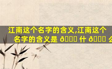 江南这个名字的含义,江南这个名字的含义是 🐛 什 🐝 么